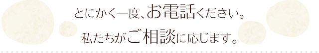 とにかく一度、お電話ください。 私たちがご相談に応じます。