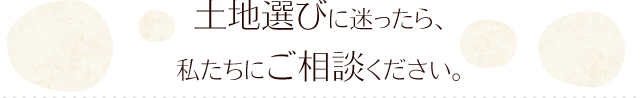 土地選びに迷ったら、 私たちにご相談ください。